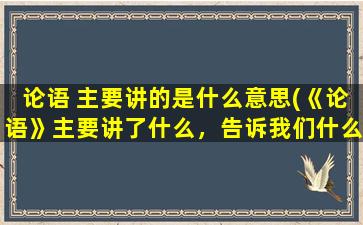 论语 主要讲的是什么意思(《论语》主要讲了什么，告诉我们什么道理)